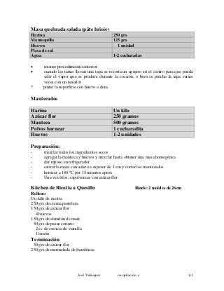 Masa quebrada salada (pâte brisée)
Harina 250 grs
Mantequilla 125 grs
Huevos 1 unidad
Pizca de sal
Agua 1-2 cucharadas
• mismo procedimiento anterior
• cuando las tartas llevan una tapa se recorta un agujero en el centro para que pueda
salir el vapor que se produce durante la cocción, o bien se pincha la tapa varias
veces con un tenedor
* pintar la superficie con huevo o dora.
Mantecados
Harina Un kilo
Azúcar flor 250 gramos
Manteca 500 gramos
Polvos hornear 1 cucharadita
Huevos 1-2 unidades
Preparación:
- mezclar todos los ingredientes secos
- agregar la manteca y huevos y mezclar hasta obtener una masa homogénea
- dar reposo en refrigerador
- estirar la masa con uslero a espesor de 1 cm y cortar los mantecados
- hornear a 180 ºC por 15 minutos aprox.
- Una vez fríos, espolvorear con azúcar flor.
Küchen de Ricotta o Quesillo Rinde: 2 moldes de 26cm
Relleno
Un kilo de ricotta
250 grs de crema pastelera
150 grs de azúcar flor
4 huevos
150 grs de almidón de maíz
50 grs de pasas corinto
2 cc de esencia de vainilla
1 limón
Terminación
50 grs de azúcar flor
250 grs de mermelada de frambuesa
José Velásquez recopilación e 61
 