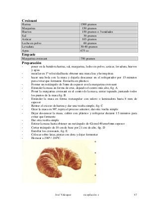 Croissant
Harina 1500 gramos
Margarina 150 gramos
Huevos 150 gramos o 3 unidades
Sal 30 gramos
Azúcar 165 gramos
Leche en polvo 60 gramos
Levadura 30-40 gramos
Agua 675 cc
Empaste
Margarina croissant 750 gramos
Preparación
- poner en la batidora harina, sal, margarina, leche en polvo, azúcar, levadura, huevos
y agua
- mezclar en 1ª velocidad hasta obtener una masa lisa y homogénea
- hacer una bola con la masa y dejarla descansar en el refrigerador por 15 minutos
para evitar que fermente. Envuelta en plástico.
- Formar un rectángulo de 5mm de espesor con la margarina croissant
- Extender la masa en forma de crus, dejando el centro más alto, fig. A
- Poner la margarina croissant en el centro de la masa, cerrar tapando, juntando todos
los puntos de la masa fig. B
- Extender la masa en forma rectangular con uslero o laminadora hasta 8 mm de
espesor
- Retirar el exceso de harina y dar una vuelta simple, fig. C
- Girar la masa en 90º, repita el proceso anterior, dar otra vuelta simple
- Dejar descansar la masa, cubrir con plástico y refrigerar durante 15 minutos para
evitar que fermente
- Dar otra vuelta simple
- Estirar la masa hasta obtener un rectángulo de 42cmx140cmx4mm espesor
- Cortar triángulo de 10 cm de base por 21 cm de alto, fig. D
- Enrollar los croissants, fig. E
- Colocar sobre latas, pintar con dora y dejar fermentar
- Hornear a 200º / 210ºC.
José Velásquez recopilación e 67
 