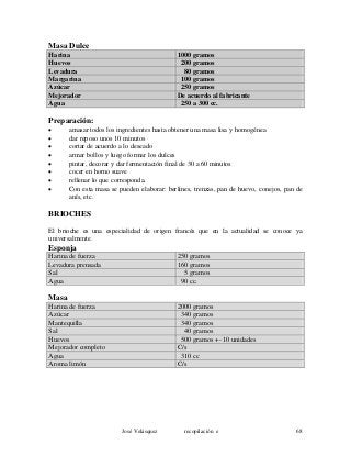 Masa Dulce
Harina 1000 gramos
Huevos 200 gramos
Levadura 80 gramos
Margarina 100 gramos
Azúcar 250 gramos
Mejorador De acuerdo al fabricante
Agua 250 a 300 cc.
Preparación:
• amasar todos los ingredientes hasta obtener una masa lisa y homogénea
• dar reposo unos 10 minutos
• cortar de acuerdo a lo deseado
• armar bollos y luego formar los dulces
• pintar, decorar y dar fermentación final de 30 a 60 minutos
• cocer en horno suave
• rellenar lo que corresponda.
• Con esta masa se pueden elaborar: berlines, trenzas, pan de huevo, conejos, pan de
anís, etc.
BRIOCHES
El brioche es una especialidad de origen francés que en la actualidad se conoce ya
universalmente.
Esponja
Harina de fuerza 250 gramos
Levadura prensada 160 gramos
Sal 5 gramos
Agua 90 cc.
Masa
Harina de fuerza 2000 gramos
Azúcar 340 gramos
Mantequilla 340 gramos
Sal 40 gramos
Huevos 500 gramos +- 10 unidades
Mejorador completo C/s
Agua 310 cc
Aroma limón C/s
José Velásquez recopilación e 68
 