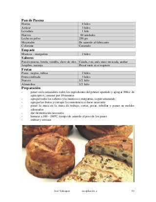 Pan de Pascua
Harina 8 kilos
Azúcar 3 kilos
Levadura 1 kilo
Huevos 60 unidades
Leche en polvo 250 grs
Mejorador De acuerdo al fabricante
Colorante Caramelo
Empaste
Manteca – margarina 2 kilos
Sabores
Pan de pascua, limón, vainilla, clavo de olor, Canela, ron, anís, nuez moscada, azahar
Jengibre, naranja Preservante si se requiere
Frutas
Pasas : negras, rubias 2 kilos
Fruta confitada 3 kilos
Nueces 1/2 kilo
Almendras 1/2 kilo
Preparación
- poner en la amasadora todos los ingredientes del primer apartado y agregar 500cc de
agua aprox., amasar por 10 minutos
- agregar todos los sabores y la manteca o margarina, seguir amasando
- agregar las frutas y corregir la consistencia si fuese necesario
- poner la masa en la mesa de trabajo, cortar, pesar, rebollar y poner en moldes
adecuados
- dar fermentación necesaria
- hornear a 160 - 180ºC, tiempo de acuerdo al peso de los panes
- enfriar y envasar.
José Velásquez recopilación e 91
 