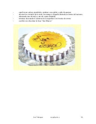 - espolvorear azúcar granulada y gratinar con soplete o pala de quemar
- decorar los costados de la torta con manga y boquilla dentada en forma de bastones,
alternando uno de trufa y otro de crema chantilly
- terminar decorando el contorno de la superficie con rosetas de crema
- escribir con chocolate la frase "San Marcos"
José Velásquez recopilación e 98
 