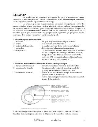 LEVADURA
La levadura es un organismo vivo capaz de crecer y reproducirse cuando
encuentra el ambiente propicio. Conocida técnicamente como Saccharomyces Cerevisae,
es un vegetal unicelular o específicamente un hongo.
La levadura presenta la particularidad de actuar principalmente sobre dos
azucares: azúcar común o sacarosa y azúcar natural de harina o maltosa, transformándolas
en alcohol y anhídrido carbónico, gas que hace que las masas tomen volumen. Este proceso
es conocido como fermentación. Merece también ser destacada la importancia de la
levadura por el gran poder alimenticio que provee al organismo, ya que posee un alto
contenido de proteínas y complejo vitamínico del grupo B.
La levadura para actuar necesita
1.- humedad : sin agua no puede asimilar ningún alimento
2.- azúcar : es el alimento de la levadura
3.- materias hidrogenadas : la levadura las toma de las proteínas de la harina
4.- minerales : los obtiene de la harina, del agua y azúcar
5.- temperatura : la recomendada para una buena acción de la levadura
es 26ºC. Temperaturas más bajas retendrán la acción,
temperaturas altas debilitan su acción (sobre 35ºC)
sobre los 60ºC se muere totalmente. Para una buena
conservación se puede refrigerar a 5ºC.
La cantidad de levadura a utilizar en una masa está regulada por
1.- tiempo de fermentación : fermentaciones largas necesitan menos levadura
2.- riqueza de la fórmula : fórmulas con alto contenido de azúcar, sal, leche
grasas y huevos deben llevar más levadura.
3.- la fuerza de la harina : harinas duras requieren más tiempo de fermentación
y menos cantidad de levadura.
: harinas blandas requieren más levadura para reducir el
tiempo de fermentación.
La levadura es gris-amarillenta y no es otra cosa que un enorme número de células de
levadura fuertemente prensadas entre sí. El paquete de medio kilo contiene cerca de
José Velásquez recopilación e 8
 