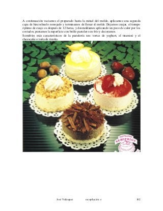 A continuación vaciamos el preparado hasta la mitad del molde, aplicamos una segunda
capa de bizcochuelo remojado y terminamos de llenar el molde. Dejamos cuajar, el tiempo
óptimo de cuajo es después de 12 horas, y desmoldamos aplicando un poco de calor por los
costados, pintamos la superficie con brillo pastelero en frío y decoramos.
Semifríos más característicos de la pastelería son: tortas de yoghurt, el tiramisú y el
cheescake o torta de ricotta.
José Velásquez recopilación e 102
 