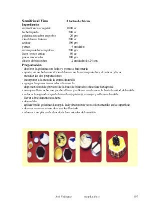 Semifrío al Vino 2 tortas de 24 cm.
Ingredientes
crema fresca o vegetal 1000 cc
leche líquida 200 cc
gelatina sin sabor en polvo 20 grs
vino blanco frutoso 300 cc
azúcar 100 grs
yemas 4 unidades
crema pastelera en polvo 200 grs
licor : ron o coñac 50 cc
pasas maceradas 100 grs
discos de bizcochos 2 unidades de 24 cm.
Preparación
- disolver la gelatina con leche y yemas a bañomaría
- aparte, en un bolo unir el vino blanco con la crema pastelera, el azúcar y licor
- mezclar las dos preparaciones
- incorporar a la mezcla la crema chantillí
- agregar las pasas maceradas a la mezcla
- disponer el molde provisto de la base de bizcocho chocolate hexagonal
- remojar el bizcocho con jarabe al licor y rellenar con la mezcla hasta la mitad del molde
- colocar la segunda capa de bizcocho (optativa), remojar y rellenar el molde
- llevar a frío durante una hora
- desmoldar
- aplicar brillo gelatina (decorgel, lady fruit miroir) con color amarillo en la superficie
- decorar con un racimo de uvas abrillantado
- adornar con placas de chocolate los costados del semifrío.
José Velásquez recopilación e 107
 