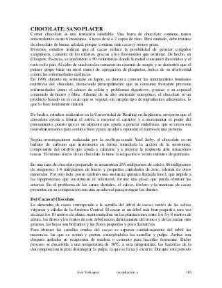 CHOCOLATE: SANO PLACER
Comer chocolate es una tentación saludable. Una barra de chocolate contiene tantos
antioxidantes como 6 manzanas, 4 tazas de té o 2 copas de vino. Pero cuidado, debe tratarse
de chocolate de buena calidad, porque contiene más cacao y menos grasa.
Diversos estudios indican que el cacao reduce la posibilidad de generar coágulos
sanguíneos, causante de los infartos, gracias a los flavonoides que contiene. De hecho, en
Glasgow, Escocia, se analizaron a 50 voluntarios donde la mitad consumió chocolates y el
resto solo pan. Al cabo de una hora les tomaron un examen de sangre y se demostró que el
primer grupo tenía un nivel menor de agregación de plaquetas, índice de su efectividad
contra las enfermedades cardíacas.
En 1996, durante un seminario en Japón, se dieron a conocer las innumerables bondades
nutritivas del chocolate, destacando principalmente que su consumo frecuente previene
enfermedades como el cáncer de colón y problemas digestivos, gracias a su especial
contenido de hierro y fibra. Además de su alto contenido energético, el chocolate es un
producto basado en el cacao que es vegetal, sin ningún tipo de ingredientes adicionales, lo
que lo hace totalmente natural.
De hecho, estudios realizados en la Universidad de Reading en Inglaterra, arrojaron que el
chocolate ayuda a liberar el estrés, a mejorar el carácter y a incrementar el poder del
pensamiento, puesto que es un alimento que ayuda a generar endofrinas, que se creen son
neurotransmisores para sentirse bien y para ayudar a reanudar el ánimo de una persona.
Según investigaciones realizadas por la sicóloga israelí Yael Jerby, el chocolate es un
hidrato de carbono que incrementa en forma inmediata la acción de la serotonina,
componente del cerebro que ayuda a calmarse y a mejorar la respuesta ante situaciones
tensas. El mismo efecto de un chocolate lo tiene la relajación o veinte minutos de gimnasia.
En una taza de chocolate preparado se encuentran 255 milígramos de calcio, 86 milígramos
de magnesio, 1.4 milígramos de hierro y pequeñas cantidades de zinc, además de otros
minerales. Por otro lado, posee también una sustancia química llamada fenol, que impide a
las lipoproteínas que constituyen el colesterol, formar una placa que pueda obstruir las
arterias. En el problema de las caries dentales, el calcio, fósforo y la manteca de cacao
presentes en su composición son una ayuda real para proteger los dientes.
Del Cacao al Chocolate
La almendra de cacao corresponde a la semilla del árbol de cacao, nativo de las selvas
vírgenes y cálidas de la América Central. El cacao es un árbol más bien pequeño, rara vez
alcanza los 10 metros de altura, manteniéndose en las plantaciones entre los 5 y 8 metros de
altura, las flores y los frutos de este árbol nacen directamente del tronco y de las ramas más
gruesas, las hojas son brillantes y las flores pequeñas y poco llamativas.
Para obtener las semillas crudas del cacao se separan cuidadosamente del árbol las
mazorcas, las que se cortan y parten, extrayéndoles las semillas y pulpa. Ambas son
después apiladas en recipientes de madera o cemento para hacerlas fermentar. Dicho
proceso se desarrolla a una temperatura de 50ºC, a esta temperatura, las bacterias de la
descomposición logran desintegrar la pulpa, la que se licua y escurre. Durante este período
José Velásquez recopilación e 110
 
