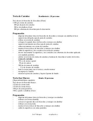 Torta de Castañas Rendimiento : 20 personas
Tres discos de bizcocho de chocolate (26cm)
1100 grs crema de castañas
200 grs de pasta de castañas
300 cc de almíbar al licor
200 grs cobertura de chocolate para la decoración
Preparación
- disponer del primer disco de bizcocho de chocolate y remojar con almíbar al licor
- esparcir una delgada capa de pasta de castañas
- rellene con crema de castañas
- coloque el segundo disco de bizcocho y remoje con almíbar
- esparcir nuevamente una fina capa de pasta de castañas
- cubra nuevamente con crema de castañas
- montar el tercer disco de bizcocho y remojar con almíbar
- cubrir la superficie y los costados con crema de castañas
- decore suavemente la superficie y sus costados con cobertura de chocolate aplicada
con espátula pastelera
- adorne con rosetas de crema de castañas y laminas de chocolate al centro de la torta
- crema de castañas
- 750 cc de crema vegetal
- 50 grs de azúcar
- 300 grs de pasta de castañas
- 3 cc de esencia de vainilla
- batir la crema junto con el azúcar, a medio montar
- incorporar la vainilla
- mezclar la pasta de castañas y lograr el punto de batido.
Torta San Marcos Rinde: 18 personas
(Especialidad típica española)
Tres discos de bizcocho blanco
1/2 kilo de crema trufa
1/2 kilo de crema fresca
300 grs de yema pastelera
300 cc jarabe o almíbar al licor
Preparación
- disponer del primer disco de bizcocho y remojar con almíbar
- rellenar con crema chantilly
- colocar el segundo disco de bizcocho y remojar con almíbar
- rellenar con crema trufa
- montar el tercer disco de bizcocho y remojar con almíbar
- cubrir la superficie con yema pastelera
José Velásquez recopilación e 97
 