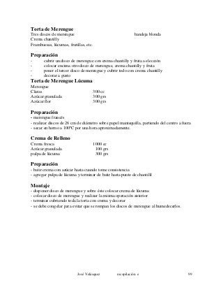 Torta de Merengue
Tres discos de merengue bandeja blonda
Crema chantilly
Frambuesas, lúcumas, frutillas, etc.
Preparación
- cubrir un disco de merengue con crema chantilly y fruta a elección
- colocar encima otro disco de merengue, crema chantilly y fruta
- poner el tercer disco de merengue y cubrir todo con crema chantilly
- decorar a gusto
Torta de Merengue Lúcuma
Merengue
Claras 300 cc
Azúcar granulada 300 grs
Azúcar flor 300 grs
Preparación
- merengue francés
- realizar discos de 26 cm de diámetro sobre papel mantequilla, partiendo del centro a fuera
- secar en horno a 100ºC por una hora aproximadamente.
Crema de Relleno
Crema fresca 1000 cc
Azúcar granulada 100 grs
pulpa de lúcuma 300 grs
Preparación
- batir crema con azúcar hasta cuando tome consistencia
- agregar pulpa de lúcuma y terminar de batir hasta punto de chantillí
Montaje
- disponer disco de merengue y sobre éste colocar crema de lúcuma
- colocar disco de merengue y realizar la misma operación anterior
- terminar cubriendo toda la torta con crema y decorar
- se debe congelar para evitar que se rompan los discos de merengue al humedecerlos.
José Velásquez recopilación e 99
 