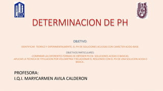 DETERMINACION DE PH
OBJETIVO:
IDENTIFICAR TEORICO Y EXPERIMENTALMENTE, EL PH DE SOLUCIONES ACUOSAS CON CARÁCTER ACIDO-BASE.
OBJETIVOS PARTICULARES:
-COMPARAR LAS DIFERENTES FORMAS DE OBTENER PH EN SOLUCIONES ACIDAS O BASICAS.
-APLICAR LA TECNICA DE TITULACION POR VOLUMETRIA Y RELACIONAR EL RESULTADO CON EL PH DE UNA SOLUCION ACIDA O
BASICA..
PROFESORA:
I.Q.I. MARYCARMEN AVILA CALDERON
 