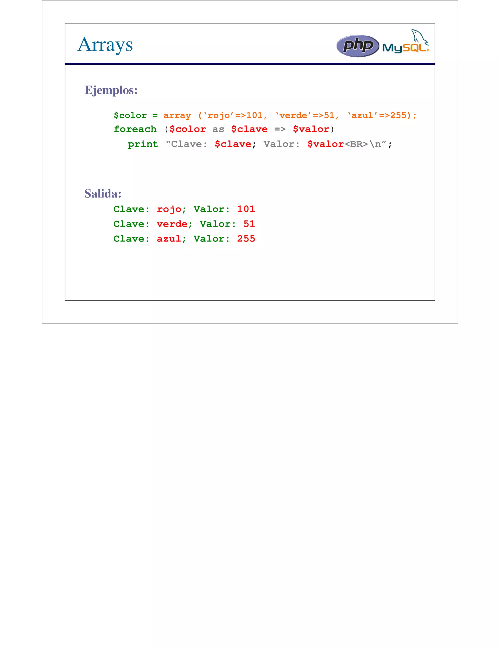 Arrays

Ejemplos:
     $color = array (‘rojo’=>101, ‘verde’=>51, ‘azul’=>255);
     foreach ($color as $clave => $valor)
       print “Clave: $clave; Valor: $valor<BR>n”;



Salida:
     Clave: rojo; Valor: 101
     Clave: verde; Valor: 51
     Clave: azul; Valor: 255
 
