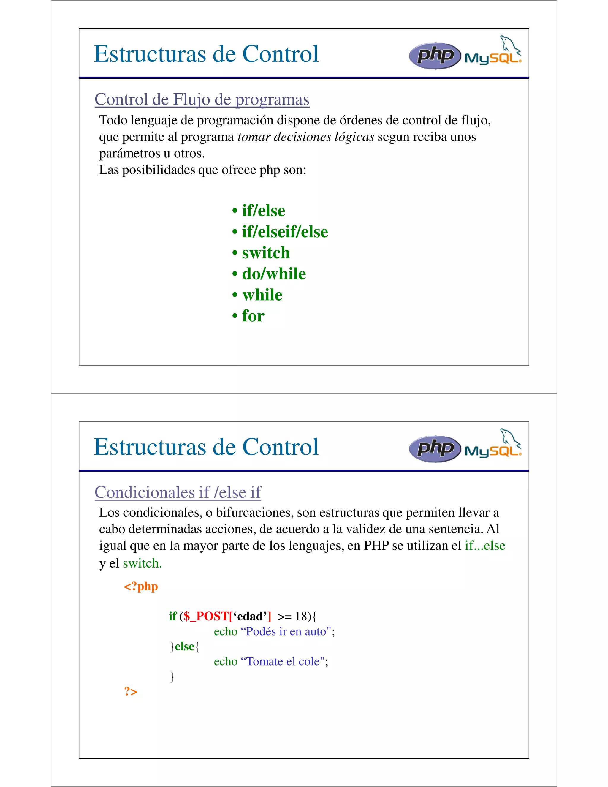 Estructuras de Control
Control de Flujo de programas
Todo lenguaje de programación dispone de órdenes de control de flujo,
que permite al programa tomar decisiones lógicas segun reciba unos
parámetros u otros.
Las posibilidades que ofrece php son:


                         • if/else
                         • if/elseif/else
                         • switch
                         • do/while
                         • while
                         • for




Estructuras de Control
Condicionales if /else if
Los condicionales, o bifurcaciones, son estructuras que permiten llevar a
cabo determinadas acciones, de acuerdo a la validez de una sentencia. Al
igual que en la mayor parte de los lenguajes, en PHP se utilizan el if...else
y el switch.
    <?php

             if ($_POST[‘edad’] >= 18){
                     echo “Podés ir en auto";
             }else{
                     echo “Tomate el cole";
             }
    ?>
 