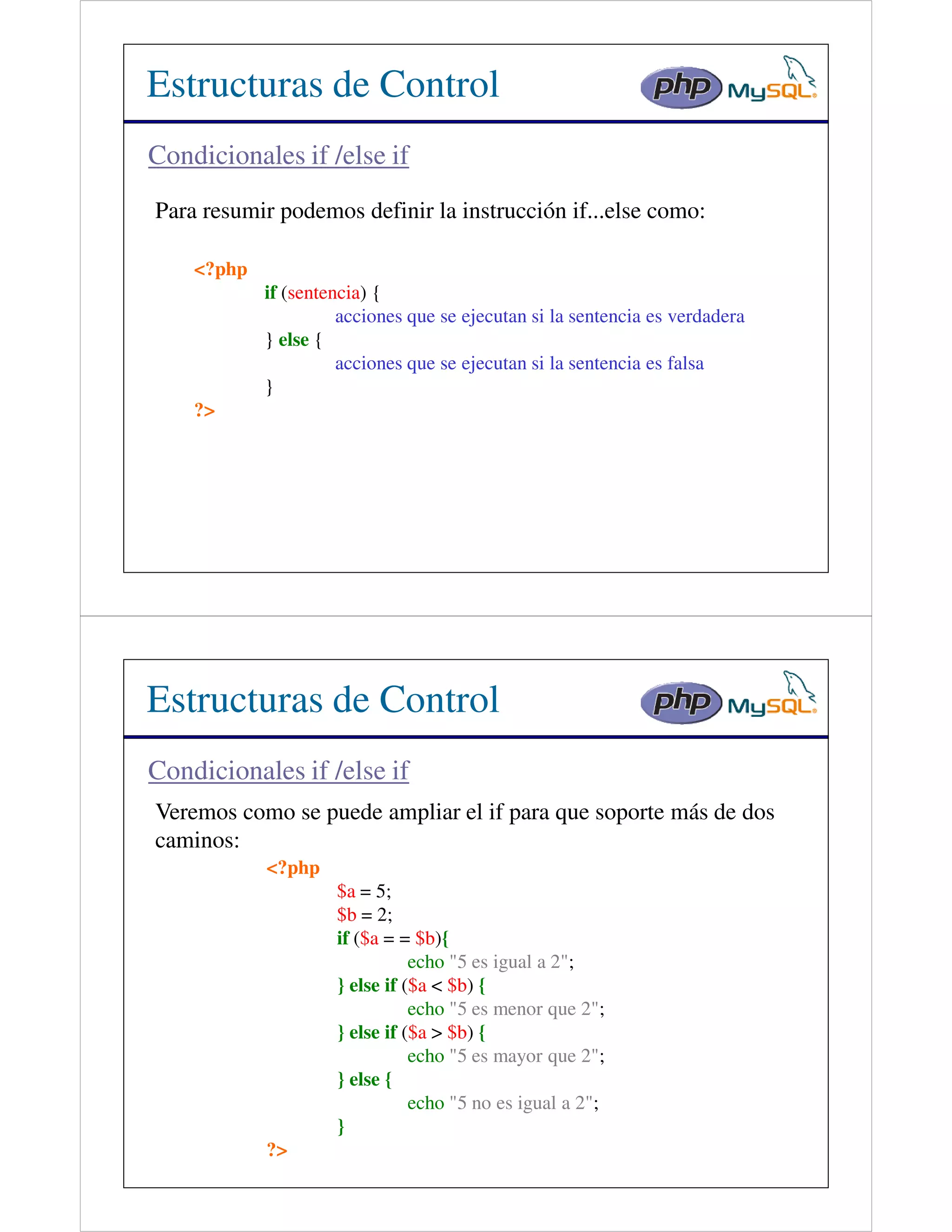 Estructuras de Control
Condicionales if /else if
Para resumir podemos definir la instrucción if...else como:

    <?php
            if (sentencia) {
                      acciones que se ejecutan si la sentencia es verdadera
            } else {
                      acciones que se ejecutan si la sentencia es falsa
            }
    ?>




Estructuras de Control
Condicionales if /else if
Veremos como se puede ampliar el if para que soporte más de dos
caminos:
            <?php
                     $a = 5;
                     $b = 2;
                     if ($a = = $b){
                                echo "5 es igual a 2";
                     } else if ($a < $b) {
                                echo "5 es menor que 2";
                     } else if ($a > $b) {
                                echo "5 es mayor que 2";
                     } else {
                                echo "5 no es igual a 2";
                     }
            ?>
 