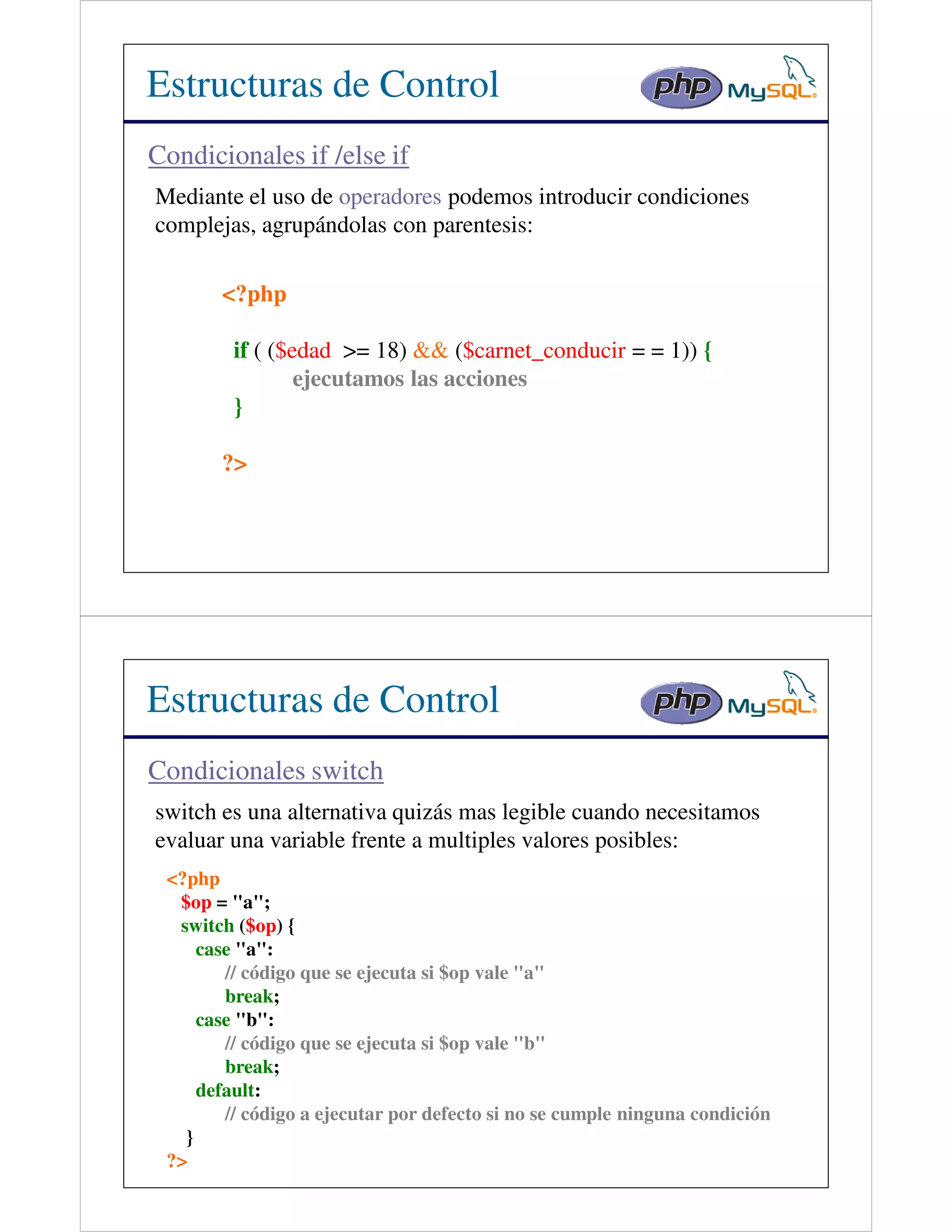 Estructuras de Control
Condicionales if /else if
Mediante el uso de operadores podemos introducir condiciones
complejas, agrupándolas con parentesis:

       <?php

         if ( ($edad >= 18) && ($carnet_conducir = = 1)) {
                 ejecutamos las acciones
         }

       ?>




Estructuras de Control
Condicionales switch
switch es una alternativa quizás mas legible cuando necesitamos
evaluar una variable frente a multiples valores posibles:
 <?php
  $op = "a";
  switch ($op) {
     case "a":
        // código que se ejecuta si $op vale "a"
        break;
     case "b":
        // código que se ejecuta si $op vale "b"
        break;
     default:
        // código a ejecutar por defecto si no se cumple ninguna condición
   }
 ?>
 