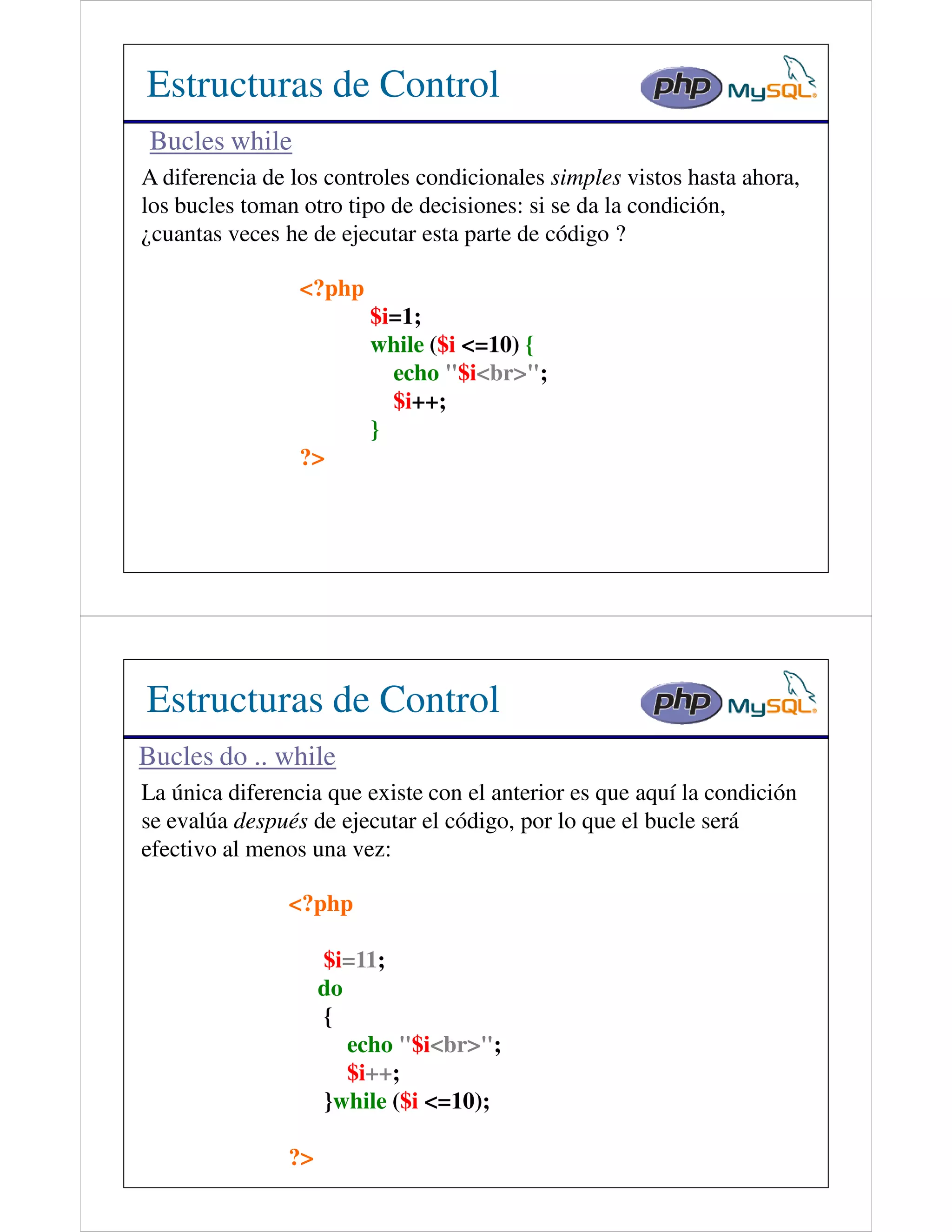 Estructuras de Control
 Bucles while
A diferencia de los controles condicionales simples vistos hasta ahora,
los bucles toman otro tipo de decisiones: si se da la condición,
¿cuantas veces he de ejecutar esta parte de código ?

                 <?php
                         $i=1;
                         while ($i <=10) {
                           echo "$i<br>";
                           $i++;
                         }
                 ?>




Estructuras de Control
Bucles do .. while
La única diferencia que existe con el anterior es que aquí la condición
se evalúa después de ejecutar el código, por lo que el bucle será
efectivo al menos una vez:

               <?php

                    $i=11;
                    do
                    {
                       echo "$i<br>";
                       $i++;
                    }while ($i <=10);

               ?>
 