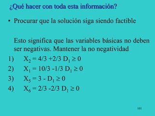 101
¿Qué hacer con toda esta información?
• Procurar que la solución siga siendo factible
Esto significa que las variables básicas no deben
ser negativas. Mantener la no negatividad
1) X2 = 4/3 +2/3 D1  0
2) X1 = 10/3 -1/3 D1  0
3) X5 = 3 - D1  0
4) X6 = 2/3 -2/3 D1  0
 