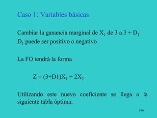 106
Caso 1: Variables básicas
Cambiar la ganancia marginal de X1 de 3 a 3 + D1
D1 puede ser positivo o negativo
La FO tendrá la forma
Z = (3+D1)X1 + 2X2
Utilizando este nuevo coeficiente se llega a la
siguiente tabla óptima:
 