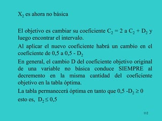 112
X2 es ahora no básica
El objetivo es cambiar su coeficiente C2 = 2 a C2 + D2 y
luego encontrar el intervalo.
Al aplicar el nuevo coeficiente habrá un cambio en el
coeficiente de 0,5 a 0,5 - D2
En general, el cambio D del coeficiente objetivo original
de una variable no básica conduce SIEMPRE al
decremento en la misma cantidad del coeficiente
objetivo en la tabla óptima.
La tabla permanecerá óptima en tanto que 0,5 -D2  0
esto es, D2  0,5
 