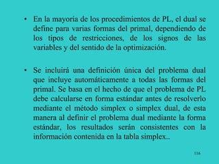 116
• En la mayoría de los procedimientos de PL, el dual se
define para varias formas del primal, dependiendo de
los tipos de restricciones, de los signos de las
variables y del sentido de la optimización.
• Se incluirá una definición única del problema dual
que incluye automáticamente a todas las formas del
primal. Se basa en el hecho de que el problema de PL
debe calcularse en forma estándar antes de resolverlo
mediante el método simplex o simplex dual, de esta
manera al definir el problema dual mediante la forma
estándar, los resultados serán consistentes con la
información contenida en la tabla simplex..
 
