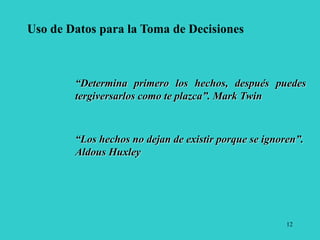 12
Uso de Datos para la Toma de Decisiones
“Determina primero los hechos, después puedes
tergiversarlos como te plazca”. Mark Twin
“Los hechos no dejan de existir porque se ignoren”.
Aldous Huxley
 