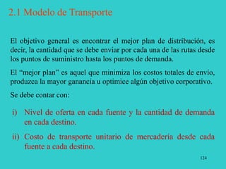 124
El objetivo general es encontrar el mejor plan de distribución, es
decir, la cantidad que se debe enviar por cada una de las rutas desde
los puntos de suministro hasta los puntos de demanda.
El “mejor plan” es aquel que minimiza los costos totales de envío,
produzca la mayor ganancia u optimice algún objetivo corporativo.
Se debe contar con:
i) Nivel de oferta en cada fuente y la cantidad de demanda
en cada destino.
ii) Costo de transporte unitario de mercadería desde cada
fuente a cada destino.
2.1 Modelo de Transporte
 
