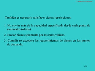 125
También es necesario satisfacer ciertas restricciones:
1. No enviar más de la capacidad especificada desde cada punto de
suministro (oferta).
2. Enviar bienes solamente por las rutas válidas.
3. Cumplir (o exceder) los requerimientos de bienes en los puntos
de demanda.
2.1 Modelo de Transporte
 