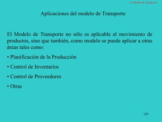 129
Aplicaciones del modelo de Transporte
El Modelo de Transporte no sólo es aplicable al movimiento de
productos, sino que también, como modelo se puede aplicar a otras
áreas tales como:
• Planificación de la Producción
• Control de Inventarios
• Control de Proveedores
• Otras
2.1 Modelo de Transporte
 