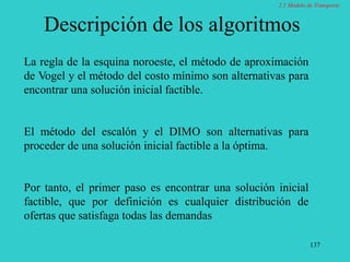 137
Descripción de los algoritmos
La regla de la esquina noroeste, el método de aproximación
de Vogel y el método del costo mínimo son alternativas para
encontrar una solución inicial factible.
El método del escalón y el DIMO son alternativas para
proceder de una solución inicial factible a la óptima.
Por tanto, el primer paso es encontrar una solución inicial
factible, que por definición es cualquier distribución de
ofertas que satisfaga todas las demandas
2.1 Modelo de Transporte
 