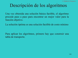 138
Descripción de los algoritmos
Una vez obtenida una solución básica factible, el algoritmo
procede paso a paso para encontrar un mejor valor para la
función objetivo.
La solución óptima es una solución factible de costo mínimo
Para aplicar los algoritmos, primero hay que construir una
tabla de transporte.
2.1 Modelo de Transporte
 