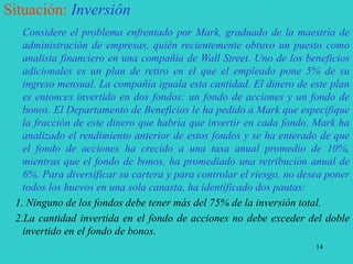 14
Situación: Inversión
Considere el problema enfrentado por Mark, graduado de la maestría de
administración de empresas, quién recientemente obtuvo un puesto como
analista financiero en una compañía de Wall Street. Uno de los beneficios
adicionales es un plan de retiro en el que el empleado pone 5% de su
ingreso mensual. La compañía iguala esta cantidad. El dinero de este plan
es entonces invertido en dos fondos: un fondo de acciones y un fondo de
bonos. El Departamento de Beneficios le ha pedido a Mark que especifique
la fracción de este dinero que habría que invertir en cada fondo. Mark ha
analizado el rendimiento anterior de estos fondos y se ha enterado de que
el fondo de acciones ha crecido a una tasa anual promedio de 10%,
mientras que el fondo de bonos, ha promediado una retribución anual de
6%. Para diversificar su cartera y para controlar el riesgo, no desea poner
todos los huevos en una sola canasta, ha identificado dos pautas:
1. Ninguno de los fondos debe tener más del 75% de la inversión total.
2.La cantidad invertida en el fondo de acciones no debe exceder del doble
invertido en el fondo de bonos.
 
