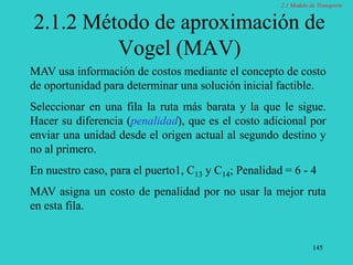 145
2.1.2 Método de aproximación de
Vogel (MAV)
MAV usa información de costos mediante el concepto de costo
de oportunidad para determinar una solución inicial factible.
Seleccionar en una fila la ruta más barata y la que le sigue.
Hacer su diferencia (penalidad), que es el costo adicional por
enviar una unidad desde el origen actual al segundo destino y
no al primero.
En nuestro caso, para el puerto1, C13 y C14; Penalidad = 6 - 4
MAV asigna un costo de penalidad por no usar la mejor ruta
en esta fila.
2.1 Modelo de Transporte
 