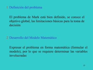15
1 Definición del problema
El problema de Mark está bien definido, se conoce el
objetivo global, las limitaciones básicas para la toma de
decisión
2 Desarrollo del Modelo Matemático
Expresar el problema en forma matemática (formular el
modelo), por lo que se requiere determinar las variables
involucradas
 