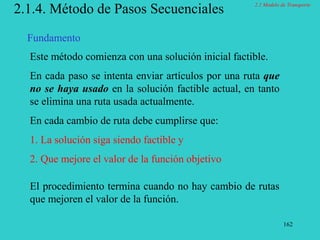 162
2.1.4. Método de Pasos Secuenciales
Este método comienza con una solución inicial factible.
En cada paso se intenta enviar artículos por una ruta que
no se haya usado en la solución factible actual, en tanto
se elimina una ruta usada actualmente.
En cada cambio de ruta debe cumplirse que:
1. La solución siga siendo factible y
2. Que mejore el valor de la función objetivo
El procedimiento termina cuando no hay cambio de rutas
que mejoren el valor de la función.
Fundamento
2.1 Modelo de Transporte
 