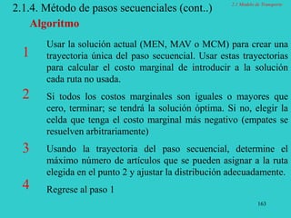 163
2.1.4. Método de pasos secuenciales (cont..)
Usar la solución actual (MEN, MAV o MCM) para crear una
trayectoria única del paso secuencial. Usar estas trayectorias
para calcular el costo marginal de introducir a la solución
cada ruta no usada.
Si todos los costos marginales son iguales o mayores que
cero, terminar; se tendrá la solución óptima. Si no, elegir la
celda que tenga el costo marginal más negativo (empates se
resuelven arbitrariamente)
Usando la trayectoria del paso secuencial, determine el
máximo número de artículos que se pueden asignar a la ruta
elegida en el punto 2 y ajustar la distribución adecuadamente.
Regrese al paso 1
Algoritmo
1
2
3
4
2.1 Modelo de Transporte
 