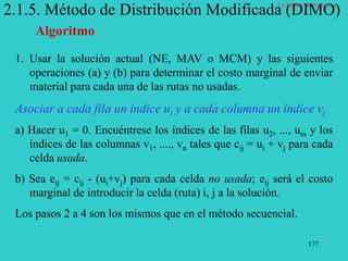 177
2.1.5. Método de Distribución Modificada (DIMO)
Algoritmo
1. Usar la solución actual (NE, MAV o MCM) y las siguientes
operaciones (a) y (b) para determinar el costo marginal de enviar
material para cada una de las rutas no usadas.
Asociar a cada fila un índice ui y a cada columna un índice vj
a) Hacer u1 = 0. Encuéntrese los índices de las filas u2, ..., um y los
índices de las columnas v1, ...., vn tales que cij = ui + vj para cada
celda usada.
b) Sea eij = cij - (ui+vj) para cada celda no usada; eij será el costo
marginal de introducir la celda (ruta) i, j a la solución.
Los pasos 2 a 4 son los mismos que en el método secuencial.
2.1 Modelo de Transporte
 