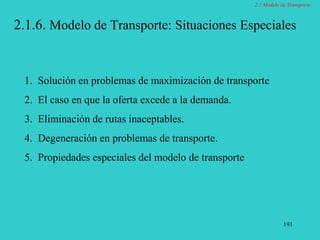 191
2.1.6. Modelo de Transporte: Situaciones Especiales
1. Solución en problemas de maximización de transporte
2. El caso en que la oferta excede a la demanda.
3. Eliminación de rutas inaceptables.
4. Degeneración en problemas de transporte.
5. Propiedades especiales del modelo de transporte
2.1 Modelo de Transporte
 