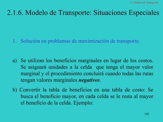 192
2.1.6. Modelo de Transporte: Situaciones Especiales
1. Solución en problemas de maximización de transporte.
a) Se utilizan los beneficios marginales en lugar de los costos.
Se asignará unidades a la celda que tenga el mayor valor
marginal y el procedimiento concluirá cuando todas las rutas
tengan valores marginales negativos.
b) Convertir la tabla de beneficios en una tabla de costo: Se
busca el beneficio mayor, en cada celda se le resta al mayor
el beneficio de la celda. Ejemplo:
2.1 Modelo de Transporte
 