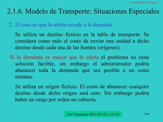 194
2.1.6. Modelo de Transporte: Situaciones Especiales
2. El caso en que la oferta excede a la demanda.
Se utiliza un destino ficticio en la tabla de transporte. Se
considera como nulo el costo de enviar una unidad a dicho
destino desde cada una de las fuentes (orígenes).
Si la demanda es mayor que la oferta el problema no tiene
solución factible, sin embargo el administrador podría
abastecer toda la demanda que sea posible a un costo
mínimo.
Se utiliza un origen ficticio. El costo de abastecer cualquier
destino desde dicho origen será cero. Sin embargo podría
haber un cargo por orden no cubierta.
Ver Transporte RPG (O>D) y (O<D
2.1 Modelo de Transporte
 
