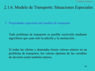 196
2.1.6. Modelo de Transporte: Situaciones Especiales
5. Propiedades especiales del modelo de transporte
Todo problema de transporte es posible resolverlo mediante
algoritmos que usan sólo la adición y la sustracción.
Si todas las ofertas y demandas tienen valores enteros en un
problema de transporte, los valores óptimos de las variables
de decisión serán también enteros.
2.1 Modelo de Transporte
 