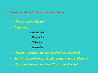 2
• ¿Qué es un problema?
• Soluciones:
Absolución
 Resolución
 Solución
Disolución
• ¿Por qué decimos que un problema es complejo?
• Análisis de problemas: ¿Quién resuelve los problemas?
• ¿Qué entendemos por identificar un problema?
1.1 Introducción a la Programación Lineal
 
