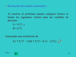 20
3 Resolución del modelo matemático
Al resolver el problema usando cualquier técnica se
tienen los siguientes valores para las variables de
decisión:
S = 0,75 y
B= 0,75
Generando una retribución de:
0,1 * 0,75 + 0,06 * 0,75 = 0,12 (12%) ¿?
Solver 1
 