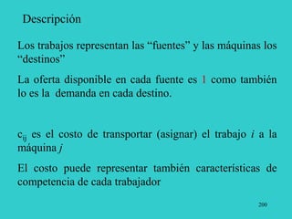 200
Descripción
Los trabajos representan las “fuentes” y las máquinas los
“destinos”
La oferta disponible en cada fuente es 1 como también
lo es la demanda en cada destino.
cij es el costo de transportar (asignar) el trabajo i a la
máquina j
El costo puede representar también características de
competencia de cada trabajador
 