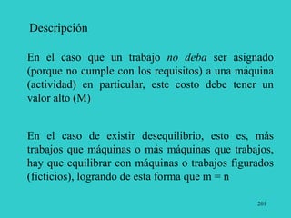 201
Descripción
En el caso que un trabajo no deba ser asignado
(porque no cumple con los requisitos) a una máquina
(actividad) en particular, este costo debe tener un
valor alto (M)
En el caso de existir desequilibrio, esto es, más
trabajos que máquinas o más máquinas que trabajos,
hay que equilibrar con máquinas o trabajos figurados
(ficticios), logrando de esta forma que m = n
 