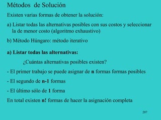 207
Métodos de Solución
Existen varias formas de obtener la solución:
a) Listar todas las alternativas posibles con sus costos y seleccionar
la de menor costo (algoritmo exhaustivo)
b) Método Húngaro: método iterativo
a) Listar todas las alternativas:
¿Cuántas alternativas posibles existen?
- El primer trabajo se puede asignar de n formas formas posibles
- El segundo de n-1 formas
- El último sólo de 1 forma
En total existen n! formas de hacer la asignación completa
 