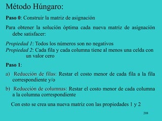 208
Método Húngaro:
Paso 0: Construir la matriz de asignación
Para obtener la solución óptima cada nueva matriz de asignación
debe satisfacer:
Propiedad 1: Todos los números son no negativos
Propiedad 2: Cada fila y cada columna tiene al menos una celda con
un valor cero
Paso 1:
a) Reducción de filas: Restar el costo menor de cada fila a la fila
correspondiente y/o
b) Reducción de columnas: Restar el costo menor de cada columna
a la columna correspondiente
Con esto se crea una nueva matriz con las propiedades 1 y 2
 
