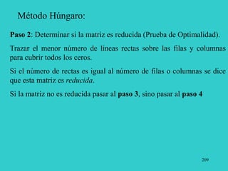 209
Método Húngaro:
Paso 2: Determinar si la matriz es reducida (Prueba de Optimalidad).
Trazar el menor número de líneas rectas sobre las filas y columnas
para cubrir todos los ceros.
Si el número de rectas es igual al número de filas o columnas se dice
que esta matriz es reducida.
Si la matriz no es reducida pasar al paso 3, sino pasar al paso 4
 