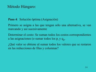 211
Método Húngaro:
Paso 4: Solución óptima (Asignación)
Primero se asigna a las que tengan sólo una alternativa, se van
marcando y así sucesivamente
Determinar el costo: Se suman todos los costos correspondientes
a las asignaciones (o sumar todos los pi y qj).
¿Qué valor se obtiene al sumar todos los valores que se restaron
en las reducciones de filas y columnas?
 
