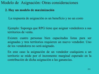 221
Modelo de Asignación: Otras consideraciones
2. Hay un modelo de maximización
La respuesta de asignación es un beneficio y no un costo
Ejemplo: Suponga que RPG tiene que asignar vendedores a sus
territorios de venta.
Existen cuatro personas bien capacitadas listas para ser
asignadas y tres territorios requieren un nuevo vendedor. Uno
de los vendedores no será asignado.
En este caso la asignación de un vendedor cualquiera a un
territorio se mide por el incremento marginal esperado en la
contribución de dicha asignación a las ganancias.
 