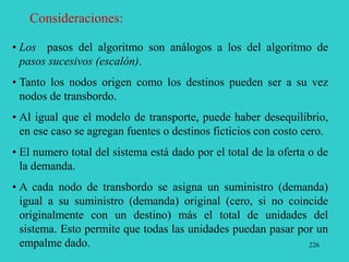 226
Consideraciones:
• Los pasos del algoritmo son análogos a los del algoritmo de
pasos sucesivos (escalón).
• Tanto los nodos origen como los destinos pueden ser a su vez
nodos de transbordo.
• Al igual que el modelo de transporte, puede haber desequilibrio,
en ese caso se agregan fuentes o destinos ficticios con costo cero.
• El numero total del sistema está dado por el total de la oferta o de
la demanda.
• A cada nodo de transbordo se asigna un suministro (demanda)
igual a su suministro (demanda) original (cero, si no coincide
originalmente con un destino) más el total de unidades del
sistema. Esto permite que todas las unidades puedan pasar por un
empalme dado.
 