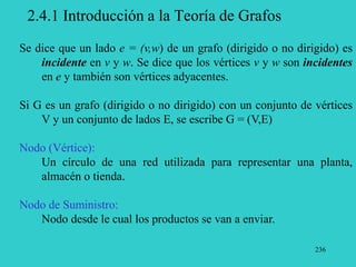236
2.4.1 Introducción a la Teoría de Grafos
Se dice que un lado e = (v,w) de un grafo (dirigido o no dirigido) es
incidente en v y w. Se dice que los vértices v y w son incidentes
en e y también son vértices adyacentes.
Si G es un grafo (dirigido o no dirigido) con un conjunto de vértices
V y un conjunto de lados E, se escribe G = (V,E)
Nodo (Vértice):
Un círculo de una red utilizada para representar una planta,
almacén o tienda.
Nodo de Suministro:
Nodo desde le cual los productos se van a enviar.
 
