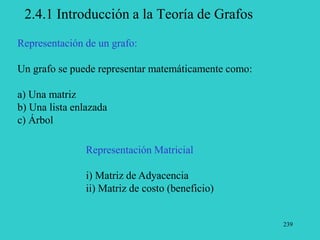 239
2.4.1 Introducción a la Teoría de Grafos
Representación Matricial
i) Matriz de Adyacencia
ii) Matriz de costo (beneficio)
Representación de un grafo:
Un grafo se puede representar matemáticamente como:
a) Una matriz
b) Una lista enlazada
c) Árbol
 