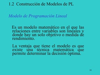 24
1.2 Construcción de Modelos de PL
Modelo de Programación Lineal
Es un modelo matemático en el que las
relaciones entre variables son lineales y
donde hay un solo objetivo o medida de
rendimiento.
La ventaja que tiene el modelo es que
existe una técnica matemática que
permite determinar la decisión óptima.
 
